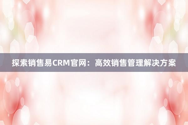 探索销售易CRM官网：高效销售管理解决方案